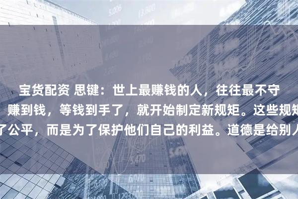 宝货配资 思键：　　世上最赚钱的人，往往最不守规矩，他们先破坏规则，赚到钱，等钱到手了，就开始制定新规矩。　　这些规矩不是为了公平，而是为了保护他们自己的利益。　　道德是给别人看的，利益才是实实在在的上层