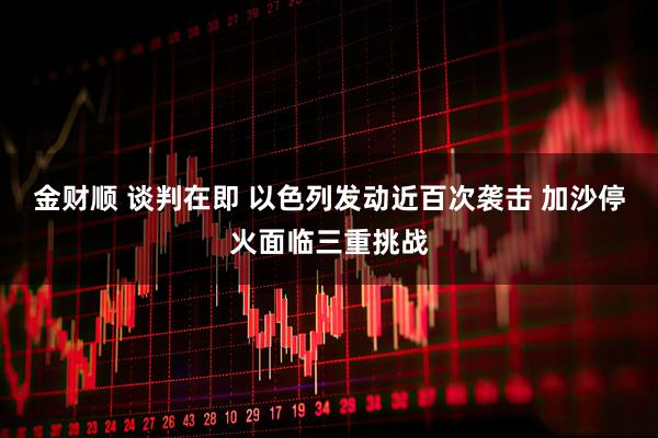 金财顺 谈判在即 以色列发动近百次袭击 加沙停火面临三重挑战