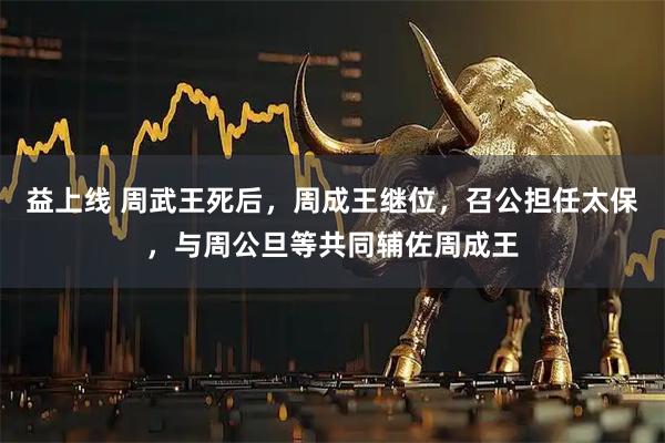 益上线 周武王死后，周成王继位，召公担任太保，与周公旦等共同辅佐周成王