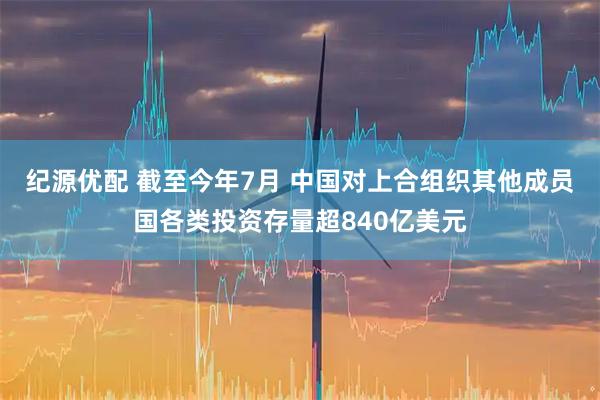 纪源优配 截至今年7月 中国对上合组织其他成员国各类投资存量超840亿美元