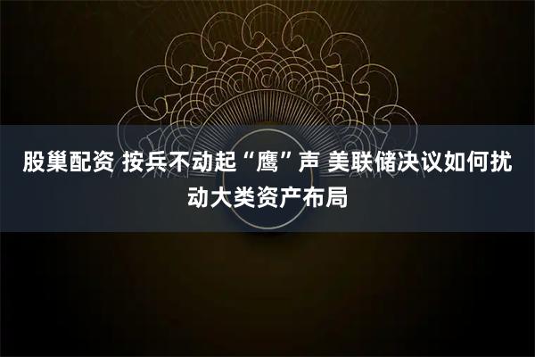 股巢配资 按兵不动起“鹰”声 美联储决议如何扰动大类资产布局
