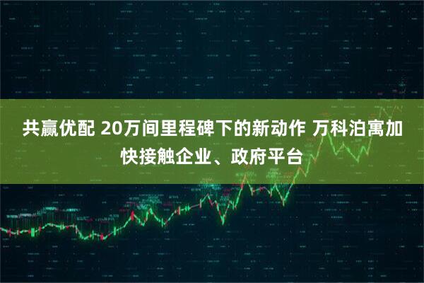 共赢优配 20万间里程碑下的新动作 万科泊寓加快接触企业、政府平台