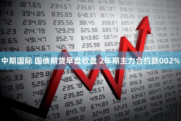 中期国际 国债期货早盘收盘 2年期主力合约跌002%