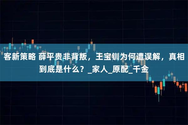 客新策略 薛平贵非背叛，王宝钏为何遭误解，真相到底是什么？_家人_原配_千金