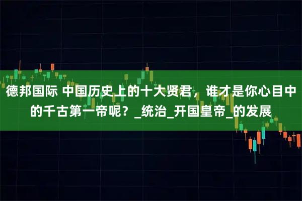 德邦国际 中国历史上的十大贤君，谁才是你心目中的千古第一帝呢？_统治_开国皇帝_的发展