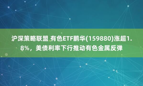 沪深策略联盟 有色ETF鹏华(159880)涨超1.8%，美债利率下行推动有色金属反弹