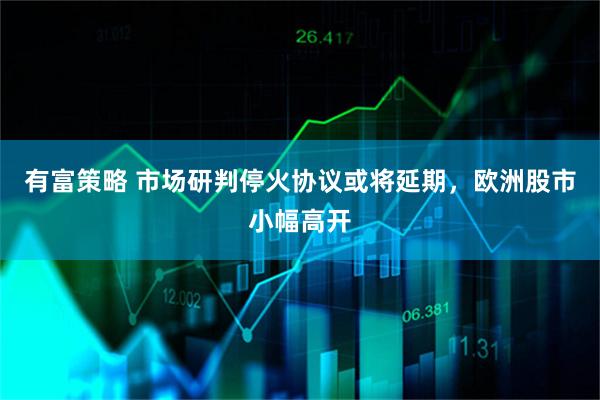 有富策略 市场研判停火协议或将延期，欧洲股市小幅高开