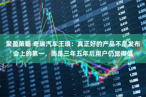 聚盈策略 奇瑞汽车王琅：真正好的产品不是发布会上的第一，而是三年五年后用户仍觉得值