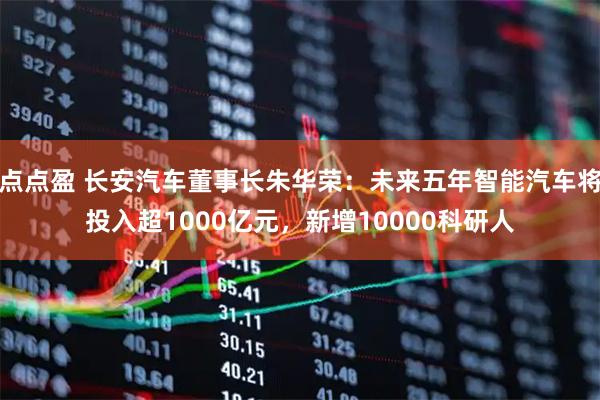 点点盈 长安汽车董事长朱华荣：未来五年智能汽车将投入超1000亿元，新增10000科研人