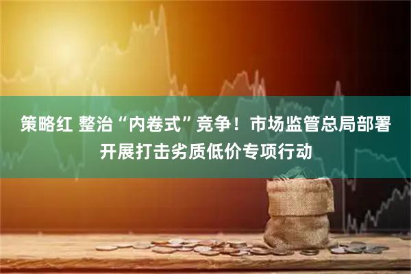 策略红 整治“内卷式”竞争！市场监管总局部署开展打击劣质低价专项行动